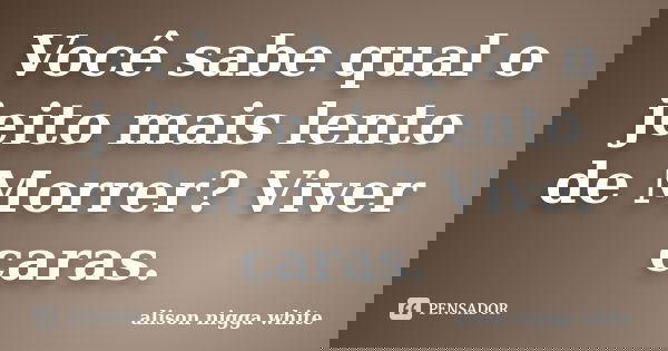 Você sabe qual o jeito mais lento de Morrer? Viver caras.... Frase de alison nigga white.