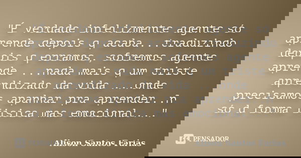 "É verdade infelizmente agente só aprende depois q acaba...traduzindo depois q erramos, sofremos agente aprende ...nada mais q um triste aprendizado da vid... Frase de Alison Santos Farias.