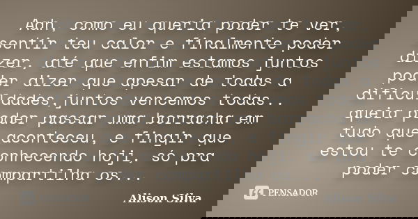 Aah, como eu queria poder te ver, sentir teu calor e finalmente poder dizer, até que enfim estamos juntos poder dizer que apesar de todas a dificuldades,juntos ... Frase de Alison Silva.