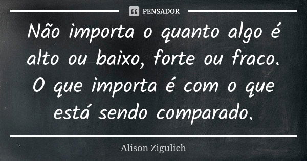 Não importa o quanto algo é alto ou baixo, forte ou fraco. O que importa é com o que está sendo comparado.... Frase de Alison Zigulich.