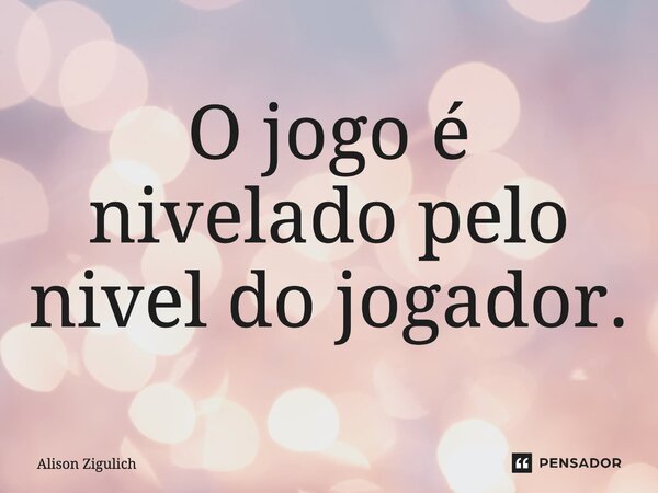 ⁠O jogo é nivelado pelo nivel do jogador.... Frase de Alison Zigulich.