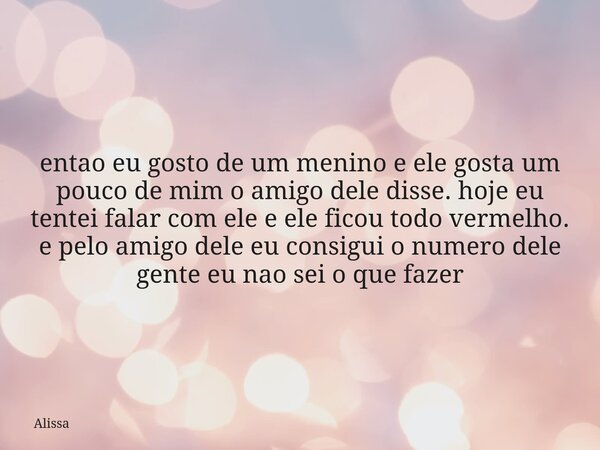 entao eu gosto de um menino e ele gosta um pouco de mim o amigo dele disse. hoje eu tentei falar com ele e ele ficou todo vermelho. e pelo amigo dele eu consigu... Frase de Alissa.