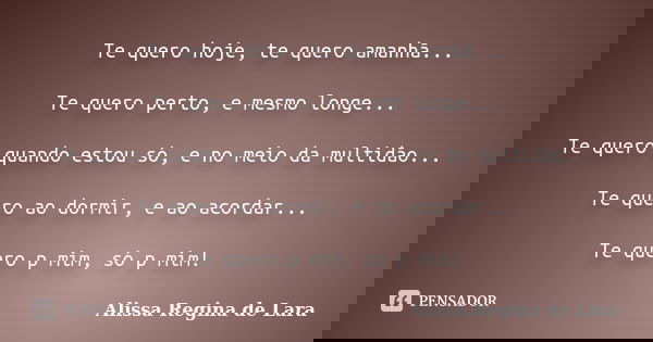 Te quero hoje, te quero amanhã... Te quero perto, e mesmo longe... Te quero quando estou só, e no meio da multidão... Te quero ao dormir, e ao acordar... Te que... Frase de Alissa Regina de Lara.