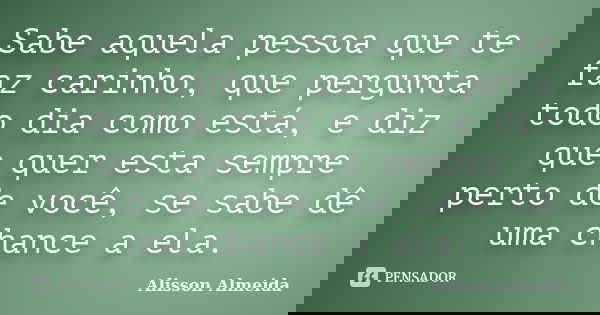 Sabe aquela pessoa que te faz carinho, que pergunta todo dia como está, e diz que quer esta sempre perto de você, se sabe dê uma chance a ela.... Frase de Alisson Almeida.