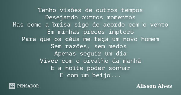 Tenho visões de outros tempos Desejando outros momentos Mas como a brisa sigo de acordo com o vento Em minhas preces imploro Para que os céus me faça um novo ho... Frase de Alisson Alves.