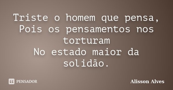 Triste o homem que pensa, Pois os pensamentos nos torturam No estado maior da solidão.... Frase de Alisson Alves.