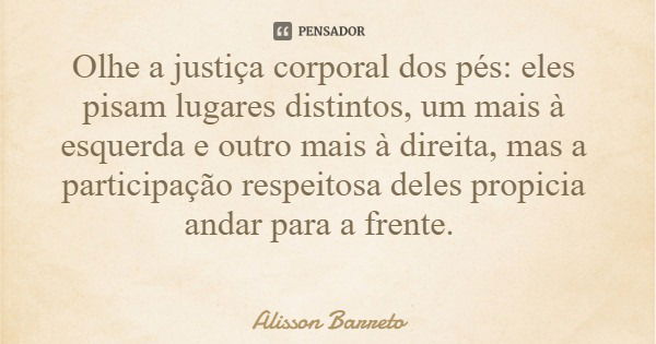 Olhe a justiça corporal dos pés: eles pisam lugares distintos, um mais à esquerda e outro mais à direita, mas a participação respeitosa deles propicia andar par... Frase de Alisson Barreto.