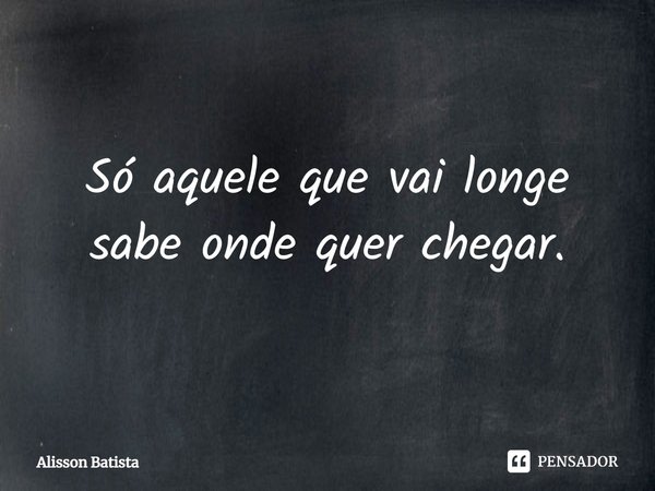 ⁠Só aquele que vai longe sabe onde quer chegar.... Frase de Alisson Batista.
