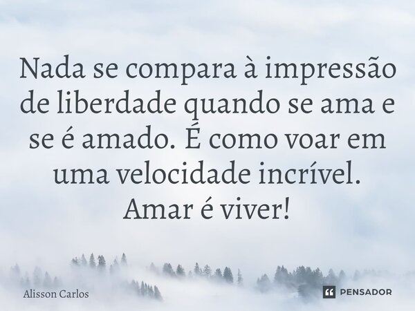 ⁠Nada se compara à impressão de liberdade quando se ama e se é amado. É como voar em uma velocidade incrível. Amar é viver!... Frase de Alisson Carlos.