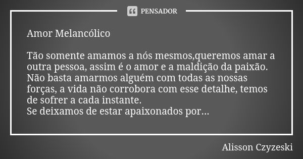 Amor Melancólico Tão somente amamos a nós mesmos,queremos amar a outra pessoa, assim é o amor e a maldição da paixão. Não basta amarmos alguém com todas as noss... Frase de Alisson Czyzeski.