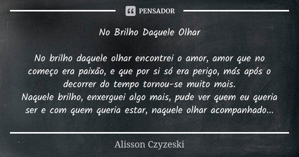 No Brilho Daquele Olhar No brilho daquele olhar encontrei o amor, amor que no começo era paixão, e que por si só era perigo, más após o decorrer do tempo tornou... Frase de Alisson Czyzeski.