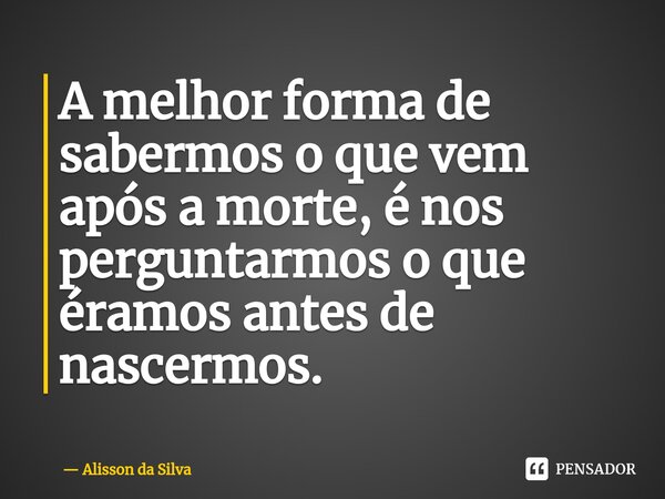⁠A melhor forma de sabermos o que vem após a morte, é nos perguntarmos o que éramos antes de nascermos.... Frase de Alisson da Silva.