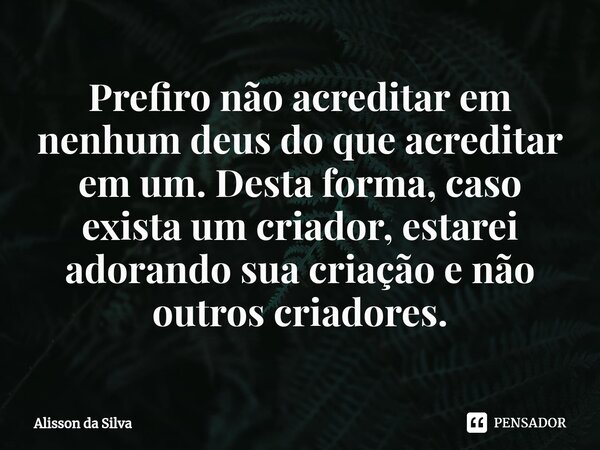 ⁠Prefiro não acreditar em nenhum deus do que acreditar em um. Desta forma, caso exista um criador, estarei adorando sua criação e não outros criadores.... Frase de Alisson da Silva.
