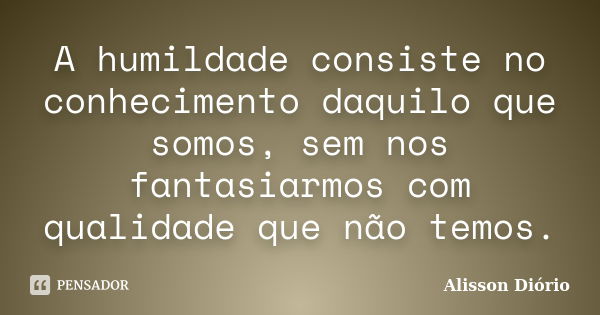 A humildade consiste no conhecimento daquilo que somos, sem nos fantasiarmos com qualidade que não temos.... Frase de Alisson Diório.