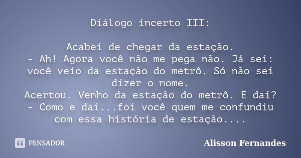 Diálogo incerto III: Acabei de chegar da estação. - Ah! Agora você não me pega não. Já sei: você veio da estação do metrô. Só não sei dizer o nome. Acertou. Ven... Frase de Alisson Fernandes.