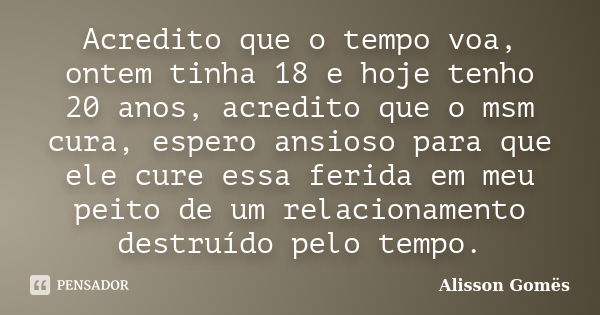 Acredito que o tempo voa, ontem tinha 18 e hoje tenho 20 anos, acredito que o msm cura, espero ansioso para que ele cure essa ferida em meu peito de um relacion... Frase de Alisson Gomës.