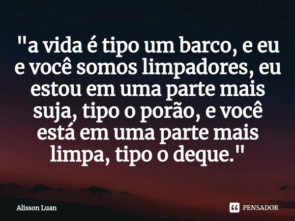⁠"⁠a vida é tipo um barco, e eu e você somos limpadores, eu estou em uma parte mais suja, tipo o porão, e você está em uma parte mais limpa, tipo o deque.&... Frase de Alisson Luan.