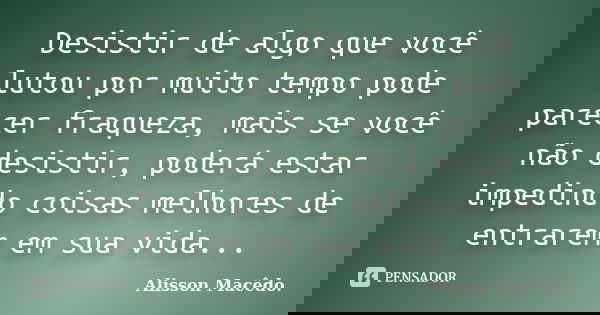 Desistir de algo que você lutou por muito tempo pode parecer fraqueza, mais se você não desistir, poderá estar impedindo coisas melhores de entrarem em sua vida... Frase de Alisson Macêdo.