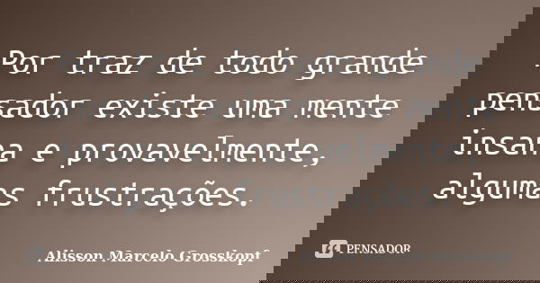 Por traz de todo grande pensador existe uma mente insana e provavelmente, algumas frustrações.... Frase de Alisson Marcelo Grosskopf.