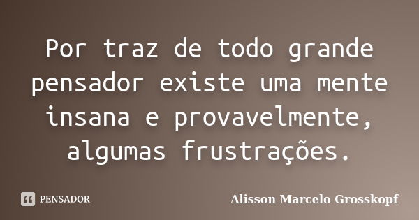 Por traz de todo grande pensador existe uma mente insana e provavelmente, algumas frustrações.... Frase de Alisson Marcelo Grosskopf.