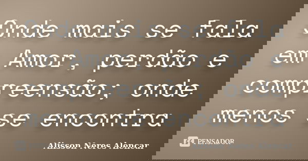Onde mais se fala em Amor, perdão e compreensão; onde menos se encontra... Frase de Alisson Neres Alencar.