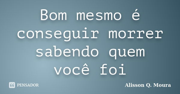 Bom mesmo é conseguir morrer sabendo quem você foi... Frase de Alisson Q. Moura.