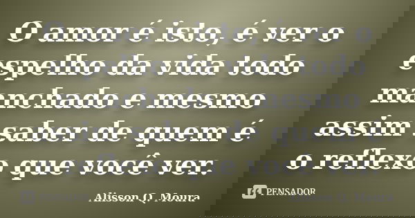 O amor é isto, é ver o espelho da vida todo manchado e mesmo assim saber de quem é o reflexo que você ver.... Frase de Alisson Q. Moura.