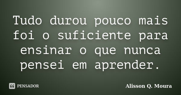 Tudo durou pouco mais foi o suficiente para ensinar o que nunca pensei em aprender.... Frase de Alisson Q. Moura.