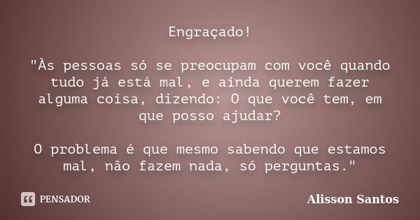 Engraçado! "Às pessoas só se preocupam com você quando tudo já está mal, e ainda querem fazer alguma coisa, dizendo: O que você tem, em que posso ajudar? O... Frase de Alisson Santos.