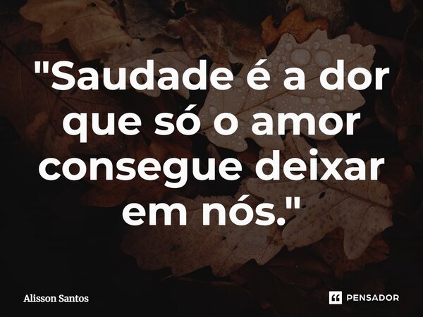 ⁠"Saudade é a dor que só o amor consegue deixar em nós."... Frase de Alisson Santos.