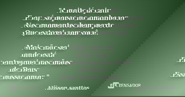 "A noite já caiu E eu, só penso no amanhecer Nos momentos bem perto Que estarei com você. Mais não sei onde está Eu entreguei nas mãos de Deus Esse nosso a... Frase de Alisson Santtos.