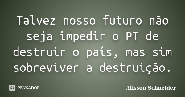 Talvez nosso futuro não seja impedir o PT de destruir o país, mas sim sobreviver a destruição.... Frase de Alisson Schneider.