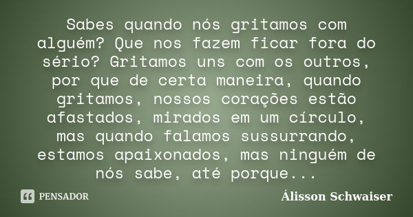 Sabes quando nós gritamos com alguém? Que nos fazem ficar fora do sério? Gritamos uns com os outros, por que de certa maneira, quando gritamos, nossos corações ... Frase de Álisson Schwaiser.