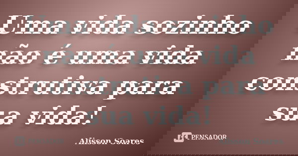 Uma vida sozinho não é uma vida construtiva para sua vida!... Frase de Alisson Soares.