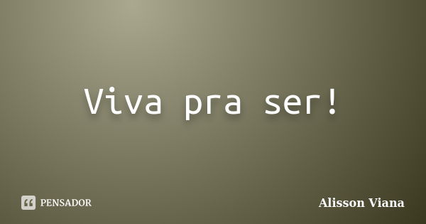 Viva pra ser!... Frase de Alisson Viana.