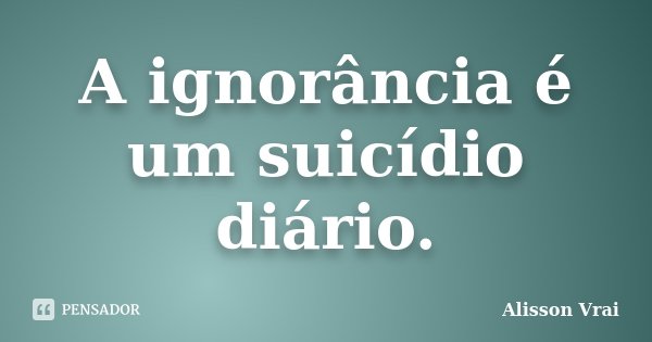 A ignorância é um suicídio diário.... Frase de Alisson Vrai.