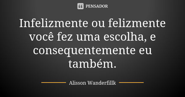 Infelizmente ou felizmente você fez uma escolha, e consequentemente eu também.... Frase de Alisson Wanderfillk.