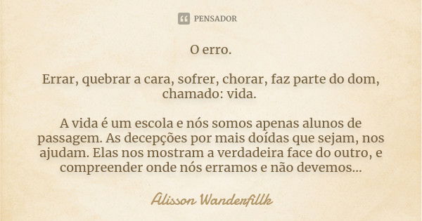 O erro. Errar, quebrar a cara, sofrer, chorar, faz parte do dom, chamado: vida. A vida é um escola e nós somos apenas alunos de passagem. As decepções por mais ... Frase de Alisson Wanderfillk.