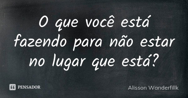 O que você está fazendo para não estar no lugar que está?... Frase de Alisson Wanderfillk.