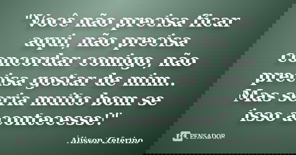 "Você não precisa ficar aqui, não precisa concordar comigo, não precisa gostar de mim.. Mas seria muito bom se isso acontecesse!"... Frase de Álisson Zeferino.