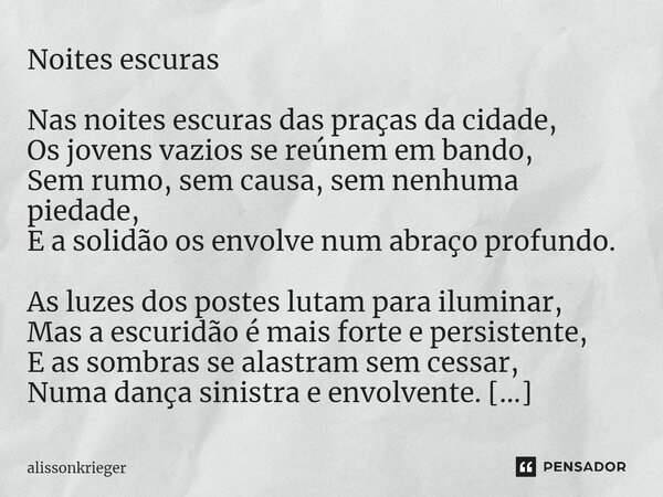 ⁠Noites escuras Nas noites escuras das praças da cidade, Os jovens vazios se reúnem em bando, Sem rumo, sem causa, sem nenhuma piedade, E a solidão os envolve n... Frase de alissonkrieger.