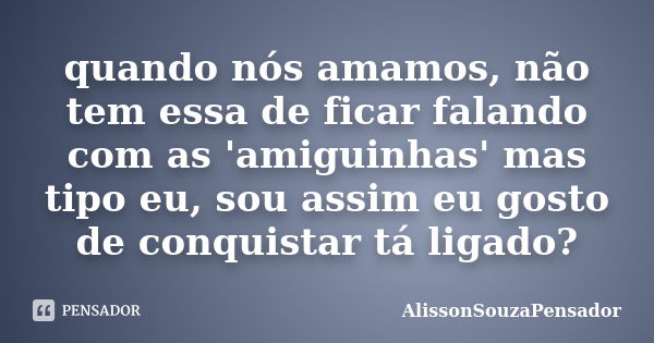 quando nós amamos, não tem essa de ficar falando com as 'amiguinhas' mas tipo eu, sou assim eu gosto de conquistar tá ligado?... Frase de AlissonSouzaPensador.