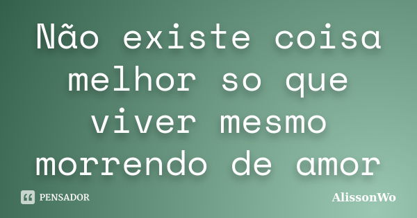 Não existe coisa melhor so que viver mesmo morrendo de amor... Frase de AlissonWo.