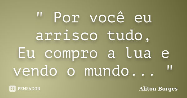 " Por você eu arrisco tudo, Eu compro a lua e vendo o mundo... "... Frase de Aliton Borges.