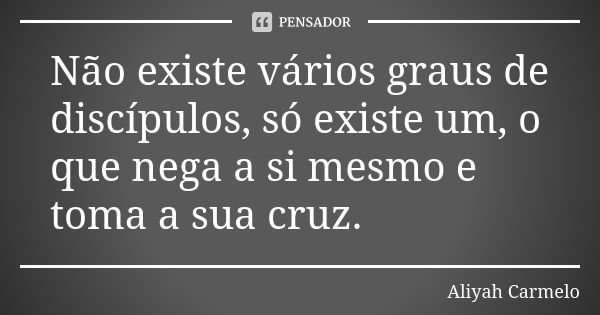 Não existe vários graus de discípulos, só existe um, o que nega a si mesmo e toma a sua cruz.... Frase de aliyah carmelo.