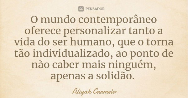 O mundo contemporâneo oferece personalizar tanto a vida do ser humano, que o torna tão individualizado, ao ponto de não caber mais ninguém, apenas a solidão.... Frase de Aliyah Carmelo.