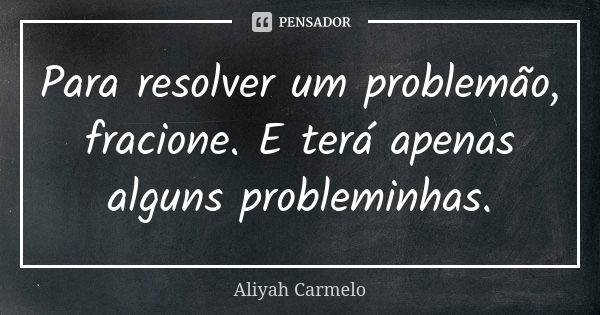 Para resolver um problemão, fracione. E terá apenas alguns probleminhas.... Frase de aliyah carmelo.