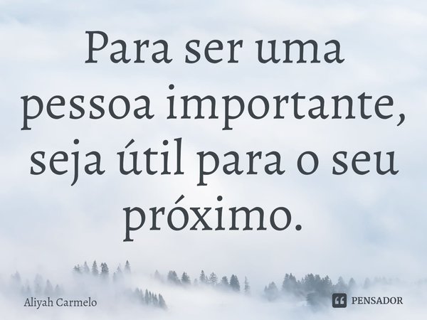 Para ser uma pessoa importante, seja útil para o seu próximo.... Frase de Aliyah Carmelo.