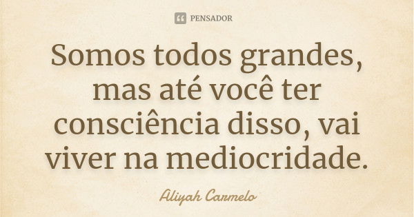 Somos todos grandes, mas até você ter consciência disso, vai viver na mediocridade.... Frase de aliyah carmelo.