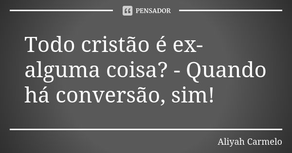 Todo cristão é ex-alguma coisa? - Quando há conversão, sim!... Frase de aliyah carmelo.